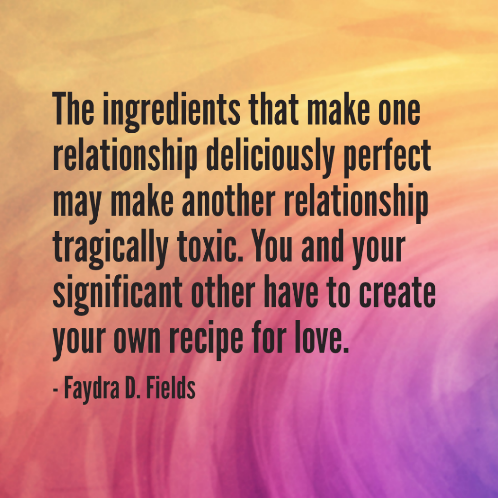 Maximum Axioms for Mental Acuity: The ingredients that make one relationship deliciously perfect may make another relationship tragically toxic. You and your significant other have to create your own recipe for love. -Faydra D. Fields