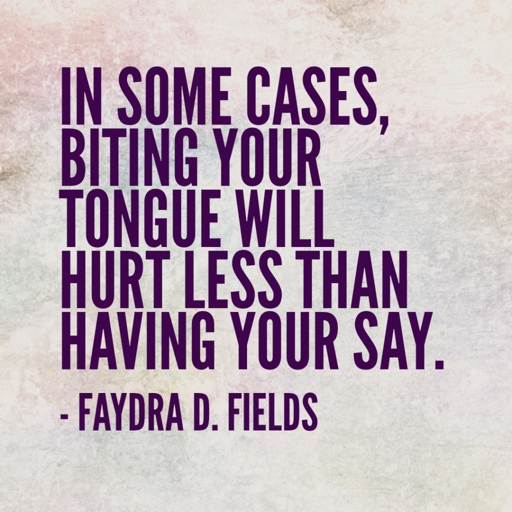 Maximum Axioms for Mental Acuity: Sometimes you have to decide which will hurt more... having your say or biting your tongue. - Faydra D. Fields
