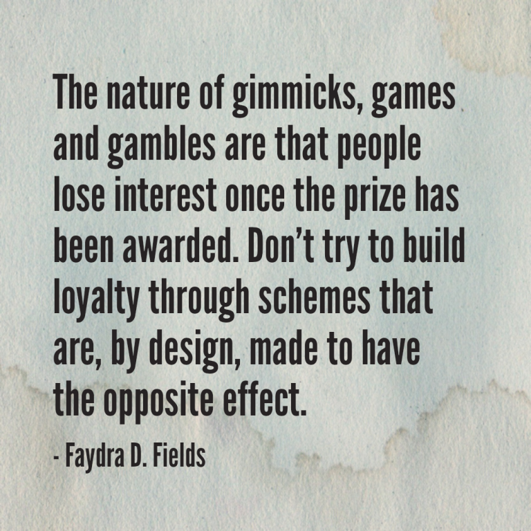 Maximum Axioms for Mental Acuity: The nature of gimmicks, games and gambles are that people lose interest once the prize has been awarded. Do not try to build loyalty through schemes that are, by design, made to have the opposite effect. - Faydra D. Fields