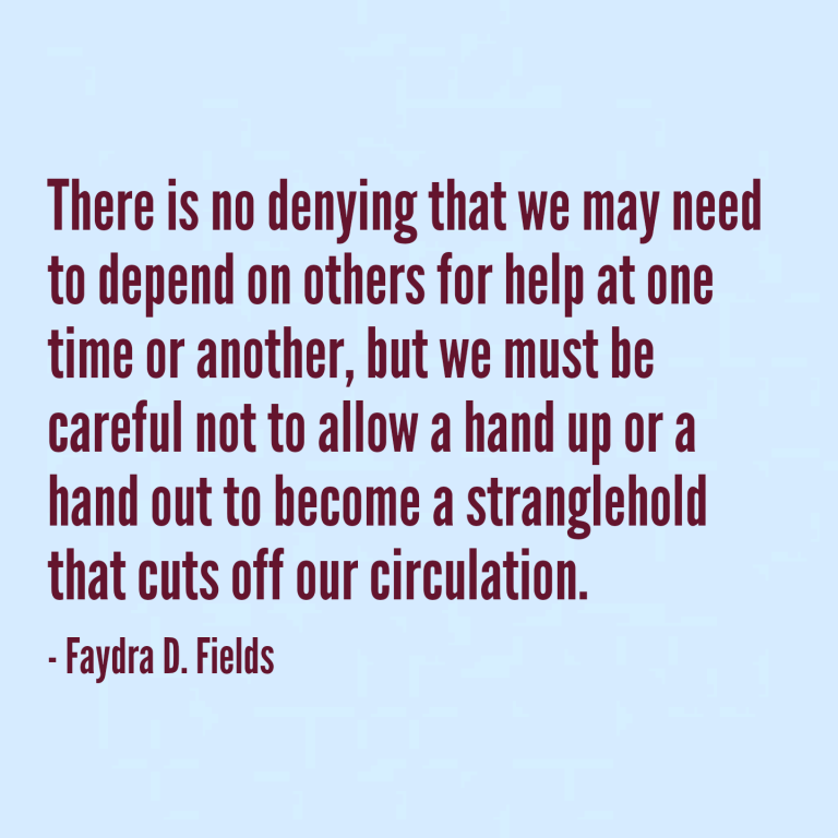 Maximum Axioms for Mental Acuity: There is no denying that we may need to depend on others for help at one time or another, but we must be careful not to allow a hand up or a hand out to become a stranglehold that cuts off our circulation. - Faydra D. Fields