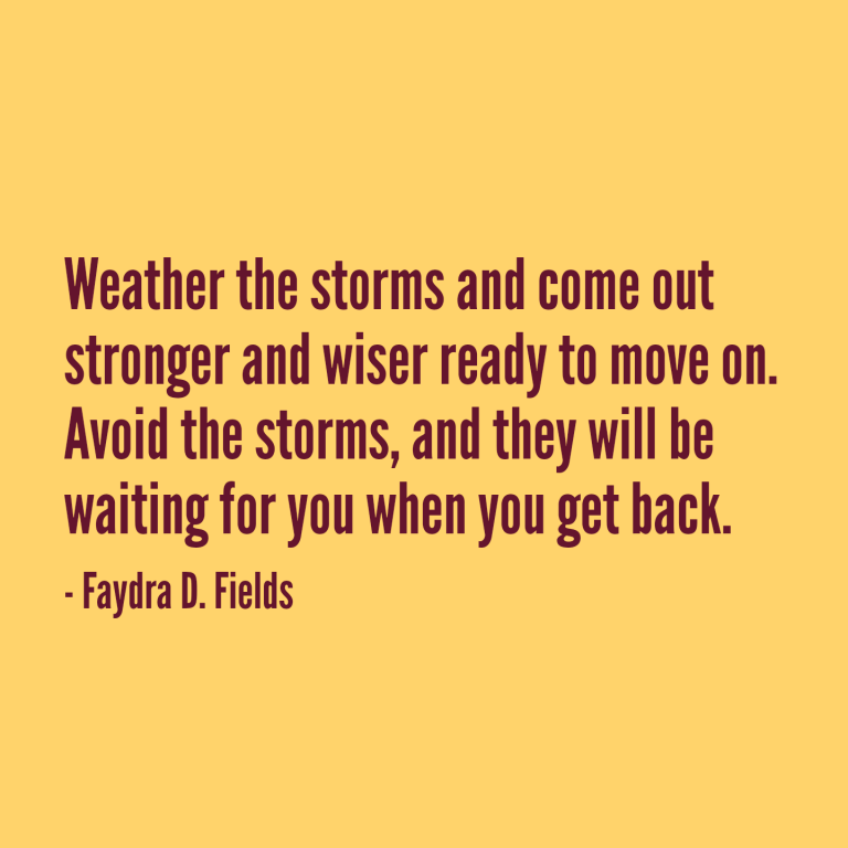 Maximum Axioms for Mental Acuity: Weather the storms and come out stronger and wiser ready to move on. Avoid the storms, and they will be waiting for you when you get back. - Faydra D. Fields
