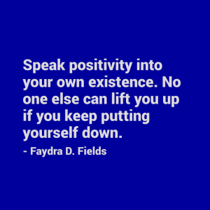 Maximum Axioms for Mental Acuity: Speak positivity into your own existence. No one else can lift you up if you keep putting yourself down. - Faydra D. Fields