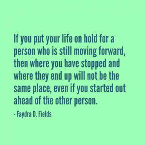 Maximum Axioms for Mental Acuity: If you put your life on hold for a person who is still moving forward, then where you have stopped and where they end up will not be the same, even if you started out ahead of the other person. - Faydra D. Fields