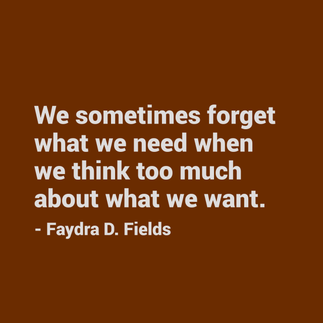 Maximum Axioms for Mental Acuity: We sometimes forget what we need when we think too much about what we want. - Faydra D. Fields