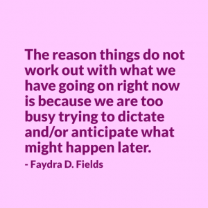 Maximum Axioms for Mental Acuity: The reason things do not work out with what we have going on right now is because we are too busy trying to dictate and/or anticipate what might happen later. - Faydra D. Fields