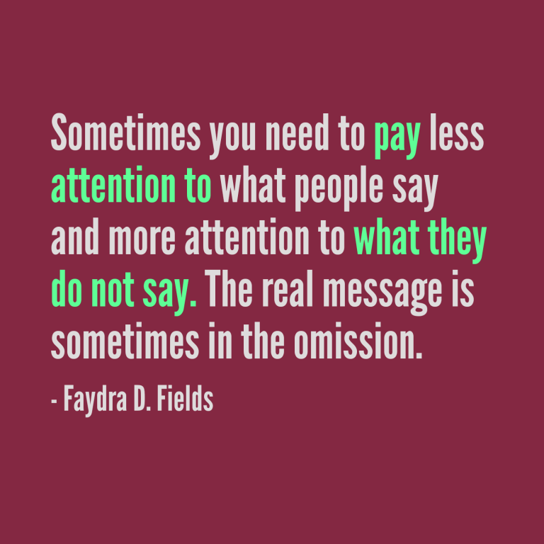Maximum Axioms for Mental Acuity: Sometimes you need to pay less attention to what people say and more attention to what they do not say. The real message is sometimes in the omission. -Faydra D. Fields