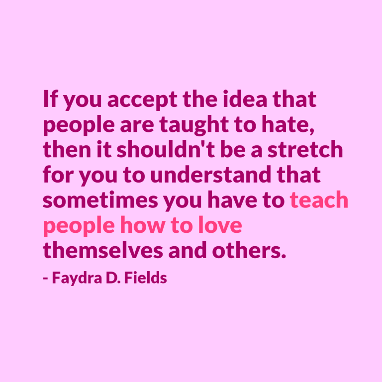 Maximum Axioms for Mental Acuity | Axiom 292: If you accept the idea that people are taught to hate, then it shouldn't be a stretch for you to understand that sometimes you have to teach people how to love themselves and others. -Faydra D. Fields