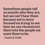 Maximum Axioms for Mental Acuity | Axiom 294: Sometimes people tell us exactly who they are, but we can't hear them because we're more focused on trying to see how we can reconstruct them into the people we want them to be. -Faydra D. Fields