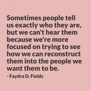 Maximum Axioms for Mental Acuity | Axiom 294: Sometimes people tell us exactly who they are, but we can't hear them because we're more focused on trying to see how we can reconstruct them into the people we want them to be. -Faydra D. Fields