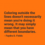 Maximum Axioms for Mental Acuity | Axiom 295: Coloring outside the lines doesn't necessarily mean you're doing it wrong. It may simply mean that you have different boundaries. -Faydra D. Fields